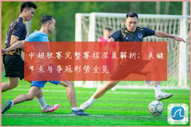 中超联赛完整赛程深度解析：关键节点与争冠形势全览