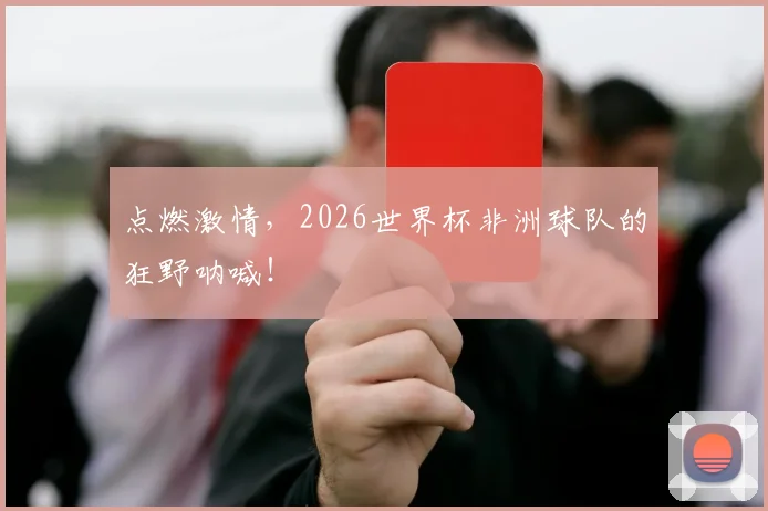 点燃激情,2026世界杯非洲球队的狂野呐喊!