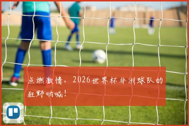 点燃激情,2026世界杯非洲球队的狂野呐喊!