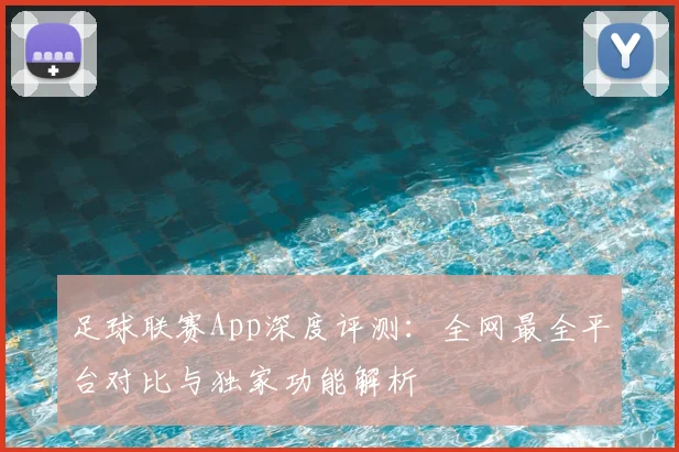 足球联赛App深度评测:全网最全平台对比与独家功能解析