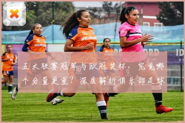 五大联赛冠军与欧冠奖杯，究竟哪个分量更重？深度解析俱乐部足球的终极荣誉之争
