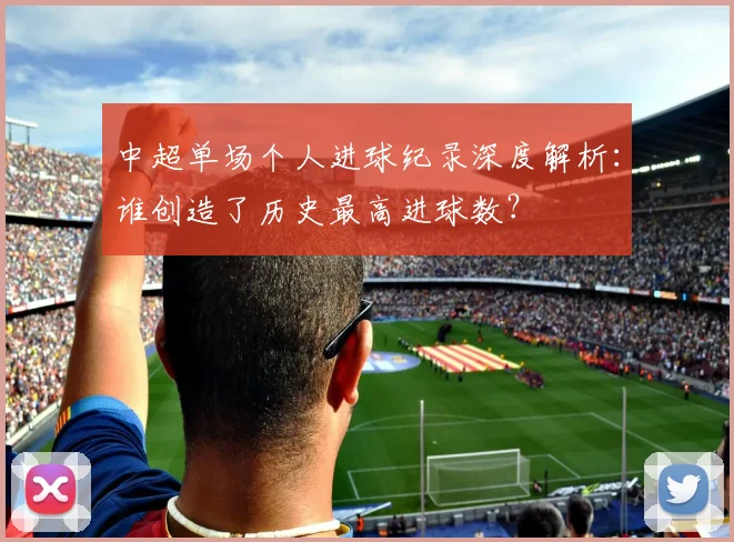中超单场个人进球纪录深度解析:谁创造了历史最高进球数?