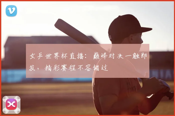 女乒世界杯直播：巅峰对决一触即发，精彩赛程不容错过