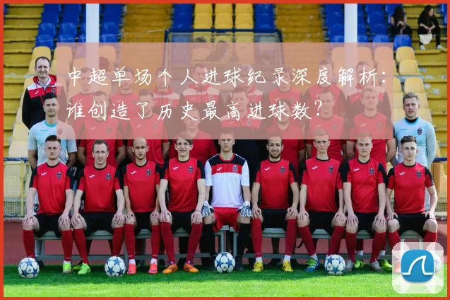 中超单场个人进球纪录深度解析:谁创造了历史最高进球数?