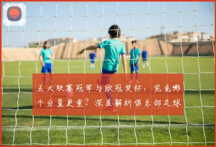 五大联赛冠军与欧冠奖杯，究竟哪个分量更重？深度解析俱乐部足球的终极荣誉之争